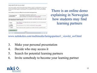 There is an online demo explaining in Norwegian how students may find learning partners www.nettskolen.com/multimedia/laringspartner1_viewlet_swf.html   Make your personal presentation Decide who may access it Search for potential learning partners Invite somebody to become your learning partner 