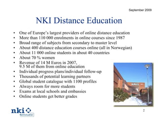 NKI Distance Education One of Europe’s largest providers of online distance education More than 110 000 enrolments in online courses since 1987 Broad range of subjects from secondary to master level About 400 distance education courses online (all in Norwegian) About 11 000 online students in about 40 countries About 70 % women Revenue of 14 M Euros in 2007,  9.5 M of them from online education Individual progress plans/individual follow-up Thousands of potential learning partners Global student catalogue with 1100 profiles Always room for more students Exams at local schools and embassies Online students get better grades September 2009 