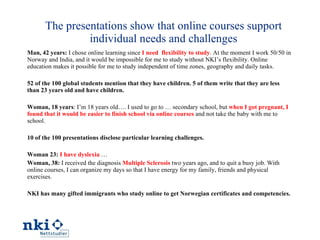The presentations show that online courses support individual needs and challenges Man, 42 years:  I chose online learning since  I need  flexibility to study . At the moment I work 50/50 in Norway and India, and it would be impossible for me to study without NKI’s flexibility. Online education makes it possible for me to study independent of time zones, geography and daily tasks .  52 of the 100 global students mention that they have children. 5 of them write that they are less than 23 years old and have children.  Woman, 18 years : I’m 18 years old…. I used to go to … secondary school, but  when I got pregnant, I found that it would be easier to finish school via online courses  and not take the baby with me to school. 10 of the 100 presentations disclose particular learning challenges. Woman 23:   I have dyslexia  …  Woman, 38:  I received the diagnosis  Multiple Sclerosis  two years ago, and to quit a busy job. With online courses, I can organize my days so that I have energy for my family, friends and physical exercises. NKI has many gifted immigrants who study online to get Norwegian certificates and competencies. 