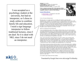 Translated by Google from www.nki.no/pp/ViviHurtley I was accepted as a psychology student at the university, but had no interpreter, so I chose to study online to combine family life and education. I need a sign language interpreter to follow  traditional lectures, since I am deaf. So it is ideal with NKI, since I do not need an interpreter. 