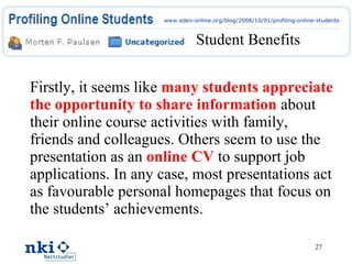 Student Benefits Firstly, it seems like  many students appreciate the opportunity to share information   about their online course activities with family, friends and colleagues. Others seem to use the presentation as an  online CV  to support job applications. In any case, most presentations act as favourable personal homepages that focus on the students’ achievements. www.eden-online.org/blog/2008/10/01/profiling-online-students 