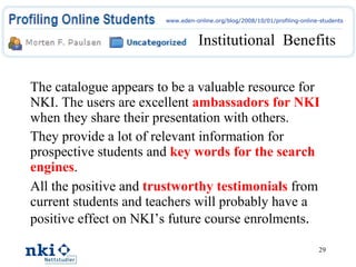 The catalogue appears to be a valuable resource for NKI. The users are excellent  ambassadors for NKI  when they share their presentation with others. They provide a lot of relevant information for prospective students and  key words for the search engines . All the positive and  trustworthy testimonials  from current students and teachers will probably have a positive effect on NKI’s future course enrolments . Institutional  Benefits www.eden-online.org/blog/2008/10/01/profiling-online-students 