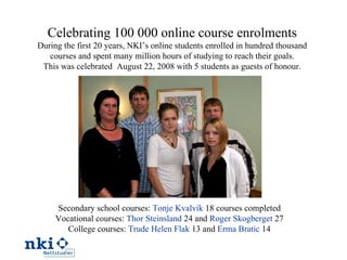 Secondary school courses:  Tonje Kvalvik  18 courses completed  Vocational courses:  Thor Steinsland  24 and  Roger Skogberget  27 College courses:  Trude Helen Flak  13 and  Erma Bratic  14 Celebrating 100 000 online course enrolments During the first 20 years, NKI’s online students enrolled in hundred thousand courses and spent many million hours of studying to reach their goals. This was celebrated  August 22, 2008 with 5 students as guests of honour. 
