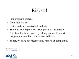 Risks!!! Inappropriate content Copyright issues Criticism from dissatisfied students Students who expose too much personal information NKI handles these issues by asking readers to report inappropriate content to an e-mail address. So far, we have not received any reports or complaints . 