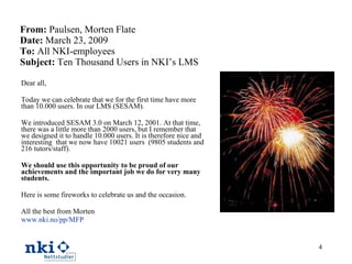 From:  Paulsen, Morten Flate  Date:  March 23, 2009 To:  All NKI-employees Subject:  Ten Thousand Users in NKI’s LMS Dear all,   Today we can celebrate that we for the first time have more than 10.000 users. In our LMS (SESAM). We introduced SESAM 3.0 on March 12, 2001. At that time, there was a little more than 2000 users, but I remember that we designed it to handle 10.000 users. It is therefore nice and interesting  that we now have 10021 users  (9805 students and 216 tutors/staff).   We should use this opportunity to be proud of our achievements and the important job we do for very many students. Here is some fireworks to celebrate us and the occasion. All the best from Morten www.nki.no/pp/MFP 