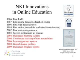 NKI Innovations in Online Education 1986: First LMS 1987: First online distance education course 1996: First web-based courses 1998: First online journal for students  (Nettskoleavisen) 2002: First m-learning courses 2003: Speech synthesis in all courses 2004: Individual planning system 2004: Continuous tracking of turn around time 2006: Learning partner system 2008: Global student profiles 2009: Individual progress reports Rosing Competency Award  2003 Baldic Award 2006 Tisip E-learning Award 2007 