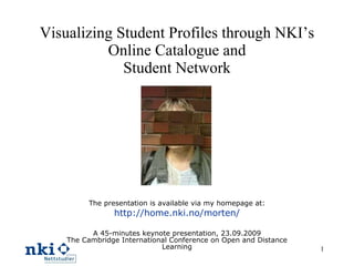 Visualizing Student Profiles through NKI’s Online Catalogue and Student Network The presentation is available via my homepage at: http://home.nki.no/morten/ A 45-minutes keynote presentation, 23.09.2009 The Cambridge International Conference on Open and Distance Learning 