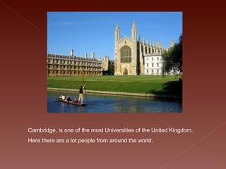 Cambridge, is one of the most Universities of the United Kingdom. Here there are a lot people from around the world.   