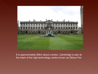 It is approximately 80km about London. Cambridge is also at the heart of the high-technology centre known as Silicon Fen  