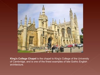 King's College Chapel  is the chapel to King's College of the University of Cambridge, and is one of the finest examples of late Gothic English architecture. 