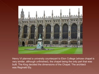 Henry VI planned a university counterpart to Eton College (whose chapel is very similar, although unfinished), the chapel being the only part that was built. The King decided the dimensions of the Chapel. The architect was Reginald Ely. 