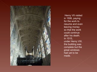   Henry VII visited in 1506, paying for the work to resume and even leaving money so that the work could continue after his death. In 1515, under Henry VIII, the building was complete but the great windows had yet to be made.  