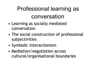 Professional learning as conversation Learning as socially mediated conversation The social construction of professional subjectivities Symbolic interactionism Mediation/negotiation across cultural/organisational boundaries 