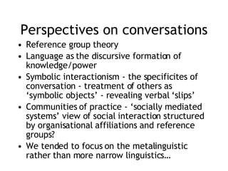 Perspectives on conversations Reference group theory  Language as the discursive formation of knowledge/power Symbolic interactionism - the specificites of conversation - treatment of others as ‘symbolic objects’ - revealing verbal ‘slips’ Communities of practice - ‘socially mediated systems’ view of social interaction structured by organisational affiliations and reference groups? We tended to focus on the metalinguistic rather than more narrow linguistics… 