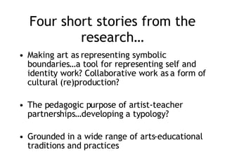 Four short stories from the research… Making art as representing symbolic boundaries…a tool for representing self and identity work? Collaborative work as a form of cultural (re)production? The pedagogic purpose of artist-teacher partnerships…developing a typology? Grounded in a wide range of arts-educational traditions and practices 