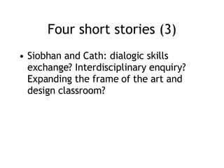 Four short stories (3) Siobhan and Cath: dialogic skills exchange? Interdisciplinary enquiry? Expanding the frame of the art and design classroom? 