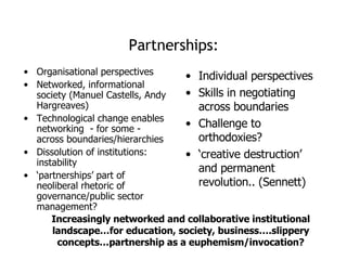 Partnerships: Organisational perspectives Networked, informational society (Manuel Castells, Andy Hargreaves) Technological change enables networking  - for some - across boundaries/hierarchies  Dissolution of institutions: instability ‘ partnerships’ part of neoliberal rhetoric of governance/public sector management? Individual perspectives Skills in negotiating across boundaries Challenge to orthodoxies? ‘ creative destruction’ and permanent revolution.. (Sennett) Increasingly networked and collaborative institutional landscape…for education, society, business….slippery concepts…partnership as a euphemism/invocation? 