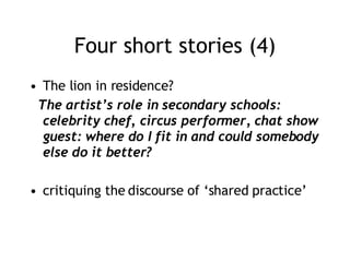 Four short stories (4) The lion in residence? The artist’s role in secondary schools: celebrity chef, circus performer, chat show guest: where do I fit in and could somebody else do it better? critiquing the discourse of ‘shared practice’ 