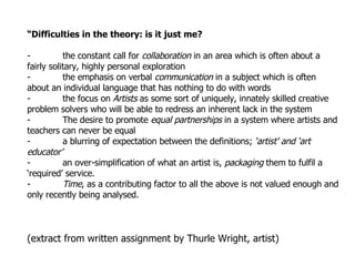 “ Difficulties in the theory: is it just me? - the constant call for  collaboration  in an area which is often about a fairly solitary, highly personal exploration - the emphasis on verbal  communication  in a subject which is often about an individual language that has nothing to do with words - the focus on  Artists  as some sort of uniquely, innately skilled creative problem solvers who will be able to redress an inherent lack in the system  - The desire to promote  equal partnerships  in a system where artists and teachers can never be equal - a blurring of expectation between the definitions;  ‘artist’ and ‘art educator’ - an over-simplification of what an artist is,  packaging  them to fulfil a ‘required’ service. - Time , as a contributing factor to all the above is not valued enough and only recently being analysed. (extract from written assignment by Thurle Wright, artist) 