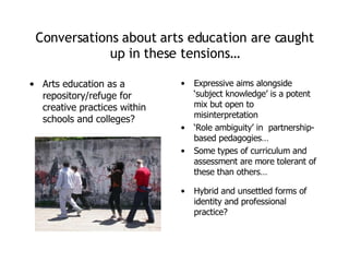 Conversations about arts education are caught up in these tensions… Arts education as a repository/refuge for creative practices within schools and colleges? Expressive aims alongside ‘subject knowledge’ is a potent mix but open to misinterpretation ‘ Role ambiguity’ in  partnership-based pedagogies… Some types of curriculum and assessment are more tolerant of these than others… Hybrid and unsettled forms of identity and professional practice? 