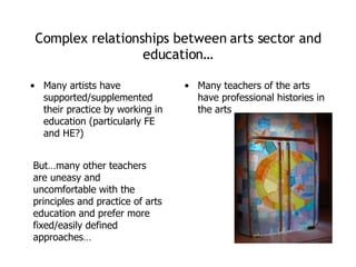 Complex relationships between arts sector and education… Many artists have supported/supplemented their practice by working in education (particularly FE and HE?) Many teachers of the arts have professional histories in the arts But…many other teachers are uneasy and uncomfortable with the principles and practice of arts education and prefer more fixed/easily defined approaches… 