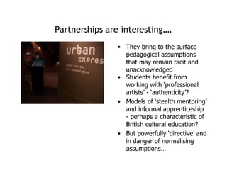 Partnerships are interesting…. They bring to the surface pedagogical assumptions that may remain tacit and unacknowledged Students benefit from working with ‘professional artists’ - ‘authenticity’? Models of ‘stealth mentoring’ and informal apprenticeship - perhaps a characteristic of British cultural education? But powerfully ‘directive’ and in danger of normalising assumptions… 