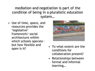 mediation and negotiation is part of the condition of being in a pluralistic education system… Use of time, space, and resources provides the ‘legislative’ framework/ social architecture within which schools operate - but how flexible and open is it? To what extent are the conditions for collaboration present? Relationships between formal and informal learning… 