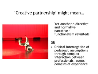 ‘ Creative partnership’ might mean… Yet another a directive and normative narrative - functionalism revisited? OR Critical interrogation of pedagogic assumptions through complex interaction between professionals, across domains of experience 
