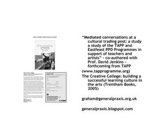 “ Mediated conversations at a cultural trading post: a study  a study of the TAPP and Eastfeast PPD Programmes in support of teachers and artists ” - co-authored with Prof. David Jenkins -  forthcoming from TAPP (www.tapprogramme.org) The Creative College: building a successful learning culture in the arts (Trentham Books, 2005) [email_address] generalpraxis.blogspot.com 