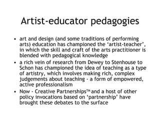 Artist-educator pedagogies art and design (and some traditions of performing arts) education has championed the ‘artist-teacher’, in which the skill and craft of the arts practitioner is blended with pedagogical knowledge a rich vein of research from Dewey to Stenhouse to Schon has championed the idea of teaching as a type of artistry, which involves making rich, complex judgements about teaching - a form of empowered, active professionalism Now - Creative Partnerships TM  and a host of other policy invocations based on ‘partnership’ have brought these debates to the surface 