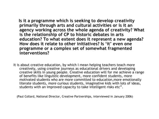 Is it a programme which is seeking to develop creativity primarily through arts and cultural activities or is it an agency working across the whole agenda of creativity? What is the relationship of CP to historic debates in arts education? To what extent does it represent a new agenda? How does it relate to other initiatives? Is ‘it’ even one programme or a complex set of somewhat fragmented interventions? It is about creative education, by which I mean helping teachers teach more creatively, using creative journeys as educational drivers and developing creative skills in young people. Creative education will for me achieve a range of benefits like linguistic development, more confident students, more motivated students who are more committed to education,more emotionally literate students, more curious students, imaginative kids with lots of ideas, students with an improved capacity to take intelligent risks etc”. (Paul Collard, National Director, Creative Partnerships, interviewed in January 2006) 