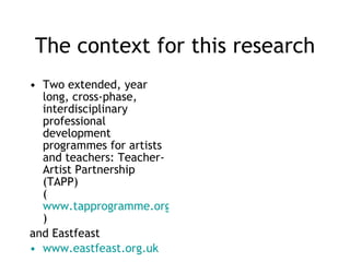 The context for this research Two extended, year long, cross-phase, interdisciplinary professional development programmes for artists and teachers: Teacher-Artist Partnership (TAPP) ( www.tapprogramme.org.uk )  and Eastfeast www.eastfeast.org.uk 