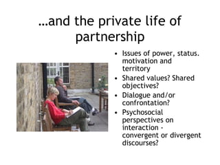 … and the private life of partnership Issues of power, status. motivation and territory Shared values? Shared objectives? Dialogue and/or confrontation? Psychosocial perspectives on interaction - convergent or divergent discourses? 