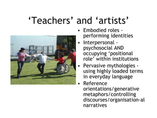 ‘ Teachers’ and ‘artists’ Embodied roles - performing identities Interpersonal - psychosocial AND occupying ‘positional role’ within institutions Pervasive mythologies - using highly loaded terms in everyday language Reference orientations/generative metaphors/controlling discourses/organisation-al narratives 