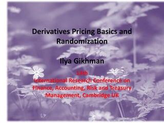 Derivatives Pricing Basics and
Randomization

Ilya Gikhman
13th
International Research Conference on
Finance, Accounting, Risk and Treasury
Management, Cambridge UK

1

 
