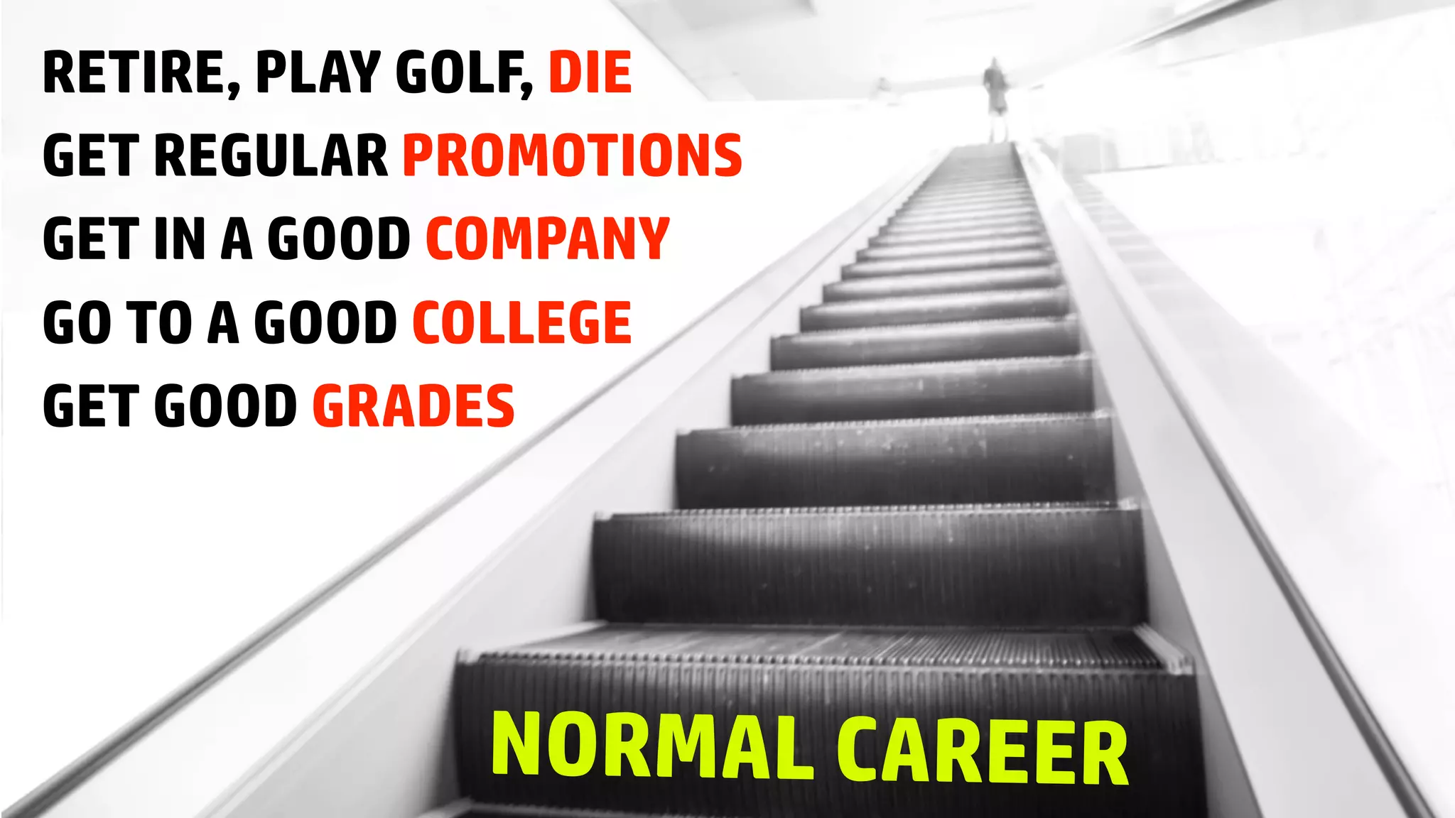 GET GOOD GRADES
GO TO A GOOD COLLEGE
GET IN A GOOD COMPANY
GET REGULAR PROMOTIONS
RETIRE, PLAY GOLF, DIE
NORMAL CAREER
 