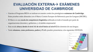    Gracias al Programa BEDA se realizan en nuestro centro los prestigiosos exámenes de Cambridge.
    Estas pruebas están alineadas con el Marco Común Europeo de Referencia para las Lenguas (MCERL).

   El Marco es una escala de competencia lingüística utilizada en todo el mundo por parte de
    organizaciones docentes y gobiernos, y el ámbito empresarial.

   Esta escala abarca desde el nivel A1 de nivel básico al nivel C2 de dominio de una lengua.

   Tanto alumnos, como profesores, padres y P.A.S. pueden presentarse a los siguientes NIVELES:
 