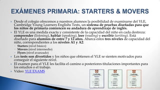    Desde el colegio ofrecemos a nuestros alumnos la posibilidad de examinarse del YLE,
    Cambridge Young Learners Englishs Tests, un sistema de pruebas diseñadas para que
    los niños de primaria comiencen su andadura de aprendizaje de inglés.
   El YLE es una medida exacta y consistente de la capacidad del niño en cada destreza:
    comprender (listening), hablar (speaking), leer (reading) y escribir (writing). Está
    diseñado para alumnos de entre 7 y 12 años. Abarca estos tres niveles de capacidad del
    niño, correspondientes a los niveles A1 y A2:
    ◦ Starters (nivel básico)
    ◦ Movers (nivel intermedio)
    ◦ Flyers (nivel avanzado)
   Los tests son divertidos y los niños que obtienen el YLE se sienten motivados para
    conseguir el siguiente nivel.
   El examen para el YLE les facilita el camino a posteriores titulaciones importantes para
    los estudios o el trabajo.
   Vídeo: YLE EXAMS
 