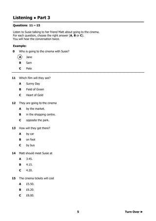 Turn Over ►5
Listening ● Part 3
Questions 11 – 15
Listen to Susie talking to her friend Matt about going to the cinema.
For each question, choose the right answer (A, B or C).
You will hear the conversation twice.
Example:
0 Who is going to the cinema with Susie?
A Jane
B Sam
C Pete
11 Which film will they see?
A Sunny Day
B Field of Green
C Heart of Gold
12 They are going to the cinema
A by the market.
B in the shopping centre.
C opposite the park.
13 How will they get there?
A by car
B on foot
C by bus
14 Matt should meet Susie at
A 3.45.
B 4.15.
C 4.20.
15 The cinema tickets will cost
A £5.50.
B £6.20.
C £8.00.
 