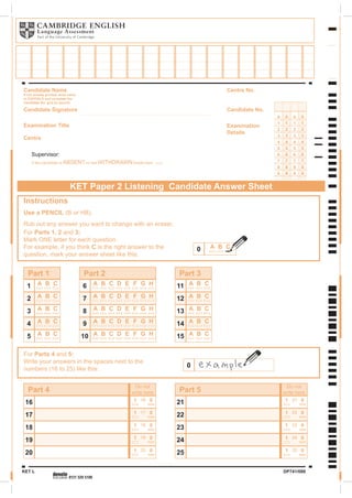 Supervisor:
KET Paper 2 Listening Candidate Answer Sheet
0000
1
2
3
4
5
6
7
8
9
1
2
3
4
5
6
7
8
9
1
2
3
4
5
6
7
8
9
1
2
3
4
5
6
7
8
9
Candidate Name
If not already printed, write name
in CAPITALS and complete the
Candidate No. grid (in pencil).
Candidate Signature
Examination Title
Centre
If the candidate is ABSENT or has WITHDRAWN shade here
Candidate No.
Centre No.
Examination
Details
Instructions
Use a PENCIL (B or HB).
Rub out any answer you want to change with an eraser.
For Parts 1, 2 and 3:
Mark ONE letter for each question.
For example, if you think C is the right answer to the
question, mark your answer sheet like this:
Part 4
19
18 01
01
18
19
Part 1
2
1 A B C
A B C
4
3
5
20 01 20
Do not
write here
0
For Parts 4 and 5:
Write your answers in the spaces next to the
numbers (16 to 25) like this:
A B C
A B C
A B C
Part 2
9
8 A B C
A B C
10 A B C
7
6 A B C
A B C
Part 3
14
13 A B C
A B C
15 A B C
12
11 A B C
A B C
D E F G H
D E F G H
D E F G H
D E F G H
D E F G H
17
16 01
01
16
17
Part 5
24
23 01
01
23
24
25 01 25
Do not
write here
22
21 01
01
21
22
0 A B C
KET L DP741/088
 