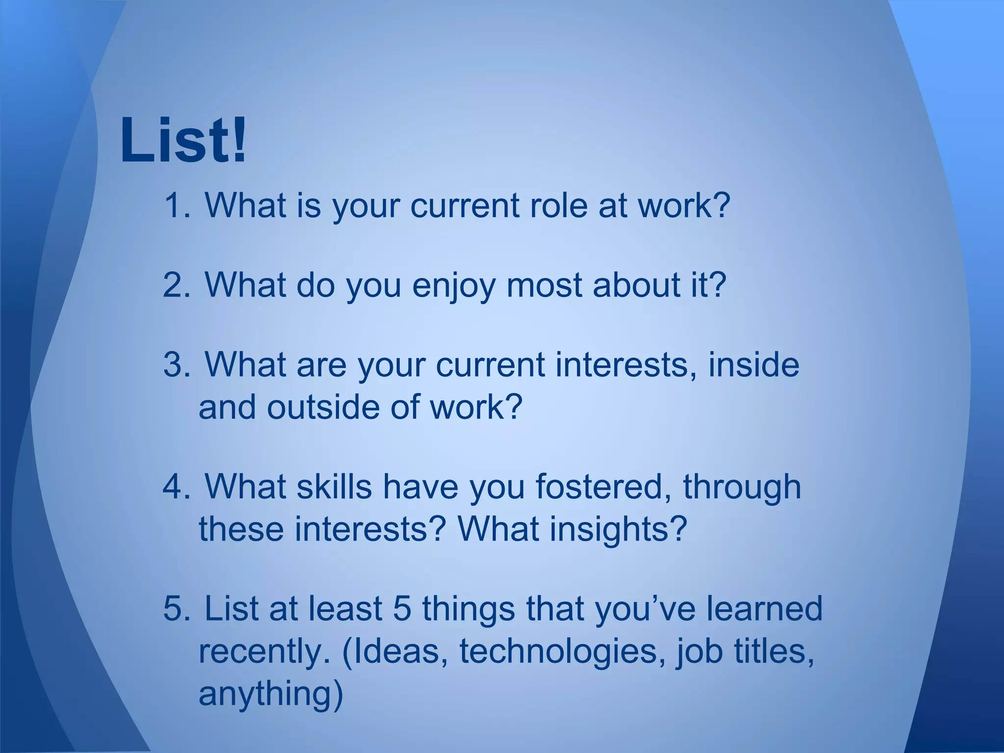 List!
1. What is your current role at work?
2. What do you enjoy most about it?
3. What are your current interests, inside
and outside of work?
4. What skills have you fostered, through
these interests? What insights?
5. List at least 5 things that you’ve learned
recently. (Ideas, technologies, job titles,
anything)
 