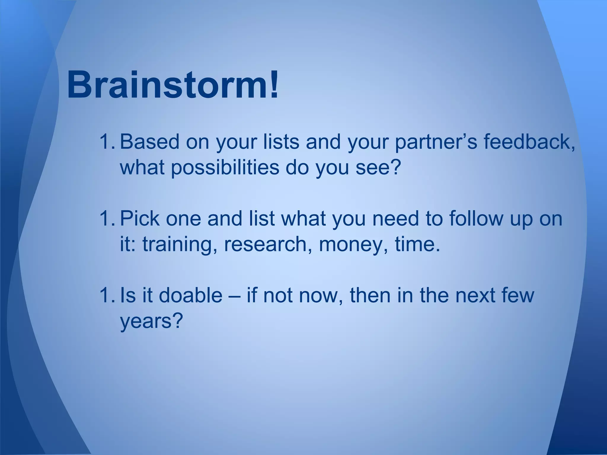 Brainstorm!
1. Based on your lists and your partner’s feedback,
what possibilities do you see?
1. Pick one and list what you need to follow up on
it: training, research, money, time.
1. Is it doable – if not now, then in the next few
years?
 