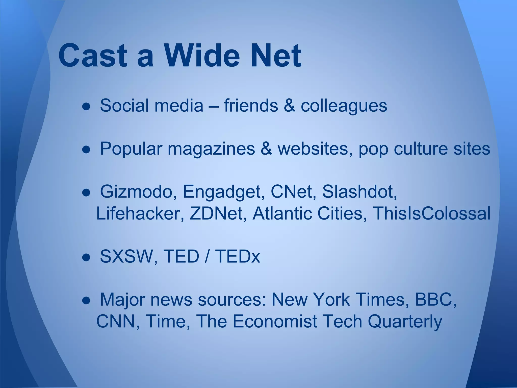 Cast a Wide Net
● Social media – friends & colleagues
● Popular magazines & websites, pop culture sites
● Gizmodo, Engadget, CNet, Slashdot,
Lifehacker, ZDNet, Atlantic Cities, ThisIsColossal
● SXSW, TED / TEDx
● Major news sources: New York Times, BBC,
CNN, Time, The Economist Tech Quarterly
 