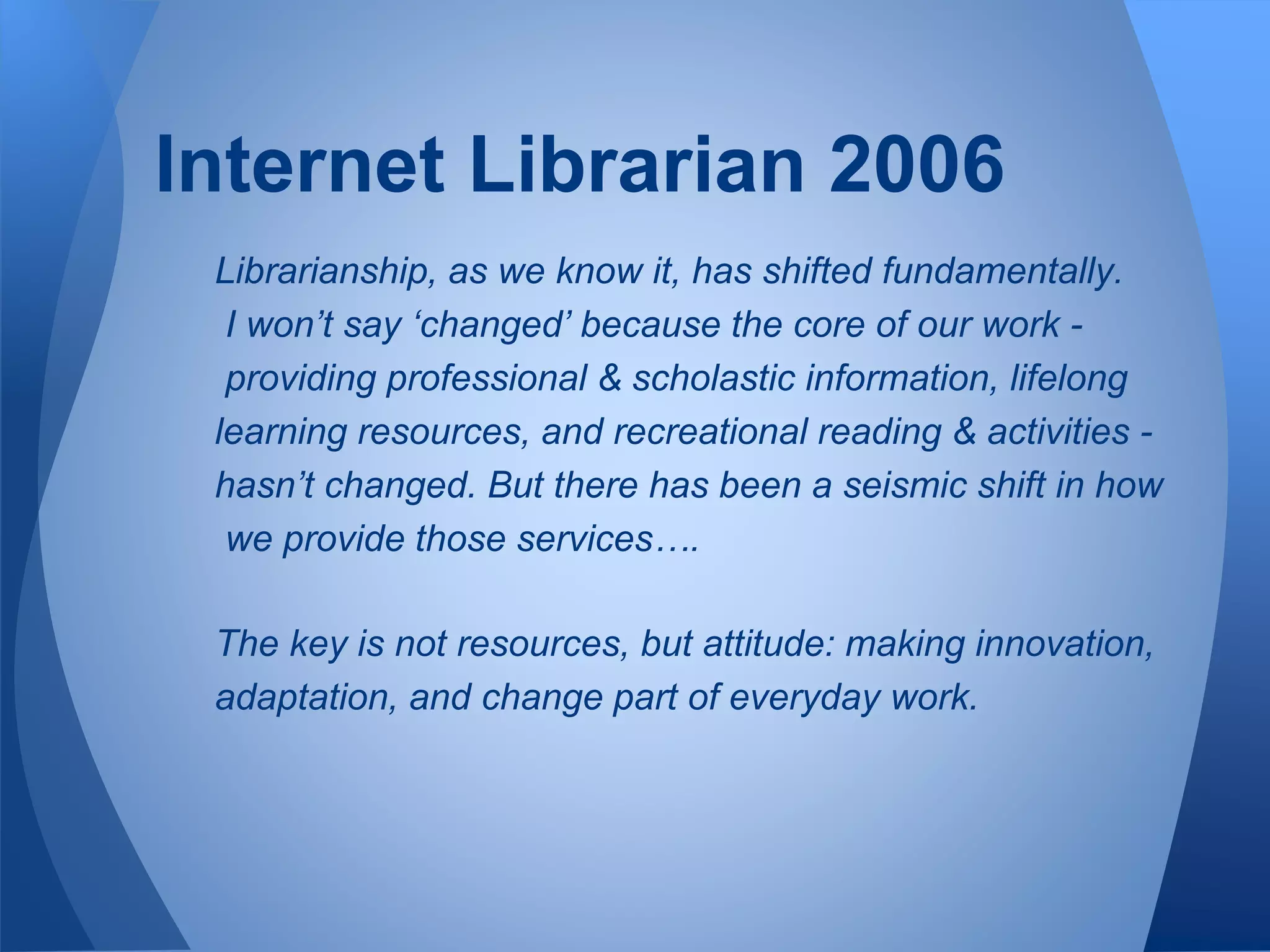 Librarianship, as we know it, has shifted fundamentally.
I won’t say ‘changed’ because the core of our work -
providing professional & scholastic information, lifelong
learning resources, and recreational reading & activities -
hasn’t changed. But there has been a seismic shift in how
we provide those services….
The key is not resources, but attitude: making innovation,
adaptation, and change part of everyday work.
Internet Librarian 2006
 