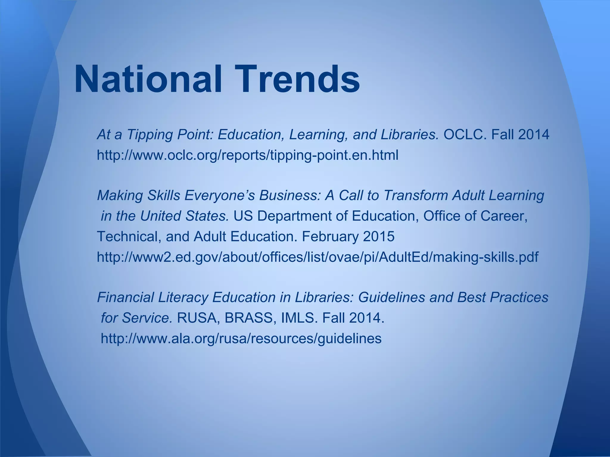 At a Tipping Point: Education, Learning, and Libraries. OCLC. Fall 2014
http://www.oclc.org/reports/tipping-point.en.html
Making Skills Everyone’s Business: A Call to Transform Adult Learning
in the United States. US Department of Education, Office of Career,
Technical, and Adult Education. February 2015
http://www2.ed.gov/about/offices/list/ovae/pi/AdultEd/making-skills.pdf
Financial Literacy Education in Libraries: Guidelines and Best Practices
for Service. RUSA, BRASS, IMLS. Fall 2014.
http://www.ala.org/rusa/resources/guidelines
National Trends
 