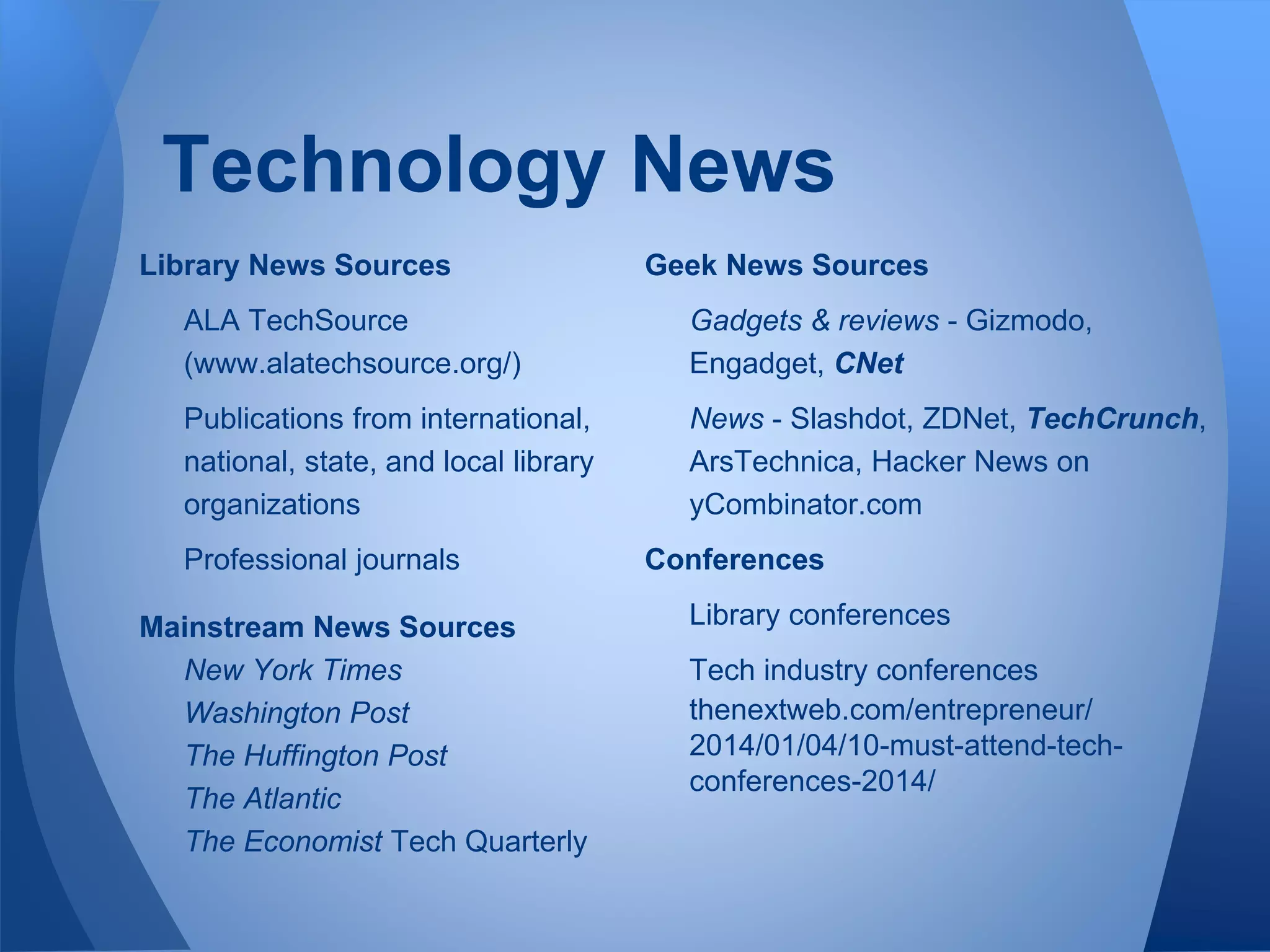 Technology News
Library News Sources
ALA TechSource
(www.alatechsource.org/)
Publications from international,
national, state, and local library
organizations
Professional journals
Mainstream News Sources
New York Times
Washington Post
The Huffington Post
The Atlantic
The Economist Tech Quarterly
Geek News Sources
Gadgets & reviews - Gizmodo,
Engadget, CNet
News - Slashdot, ZDNet, TechCrunch,
ArsTechnica, Hacker News on
yCombinator.com
Conferences
Library conferences
Tech industry conferences
thenextweb.com/entrepreneur/
2014/01/04/10-must-attend-tech-
conferences-2014/
 