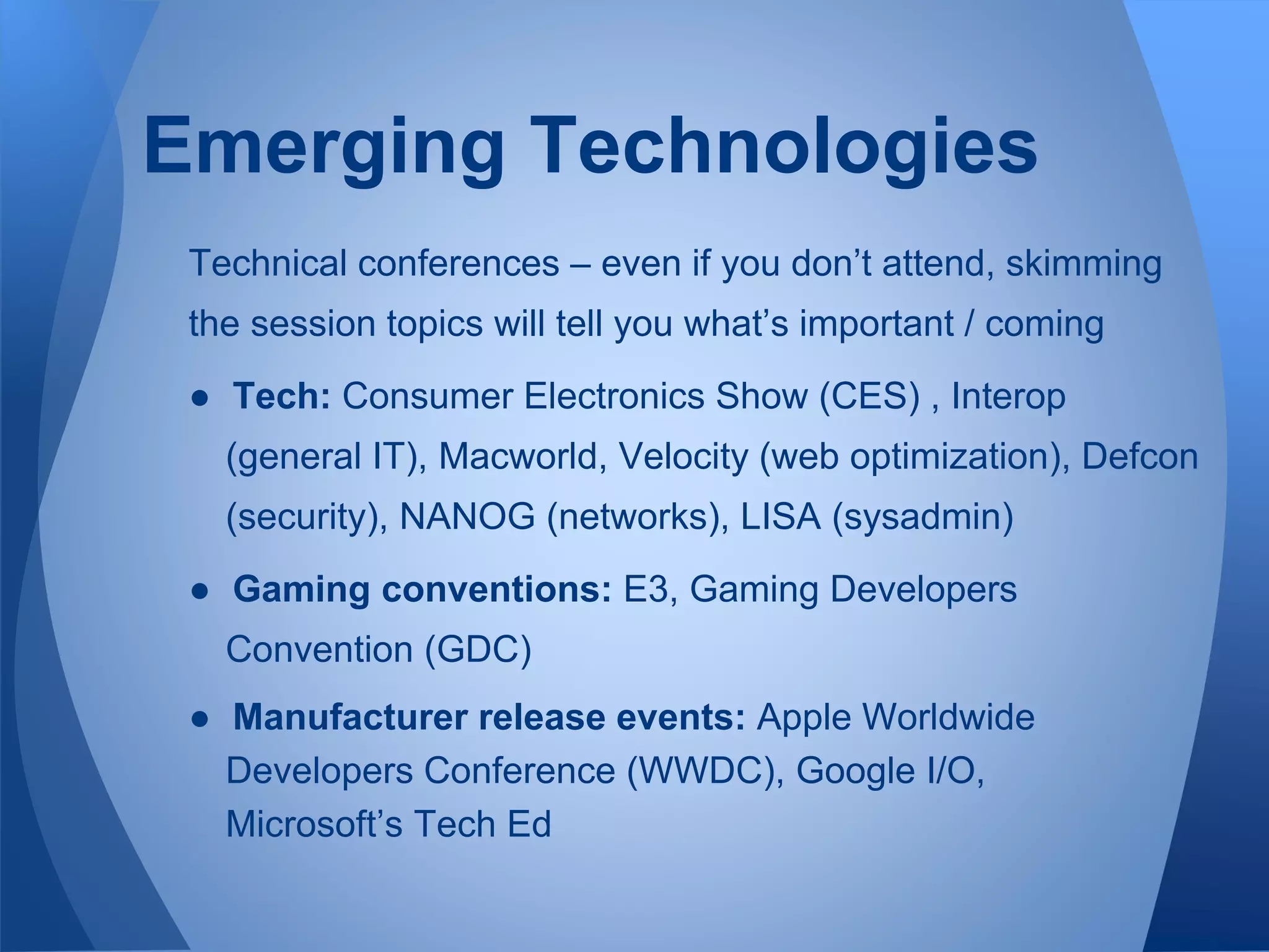 Emerging Technologies
Technical conferences – even if you don’t attend, skimming
the session topics will tell you what’s important / coming
● Tech: Consumer Electronics Show (CES) , Interop
(general IT), Macworld, Velocity (web optimization), Defcon
(security), NANOG (networks), LISA (sysadmin)
● Gaming conventions: E3, Gaming Developers
Convention (GDC)
● Manufacturer release events: Apple Worldwide
Developers Conference (WWDC), Google I/O,
Microsoft’s Tech Ed
 