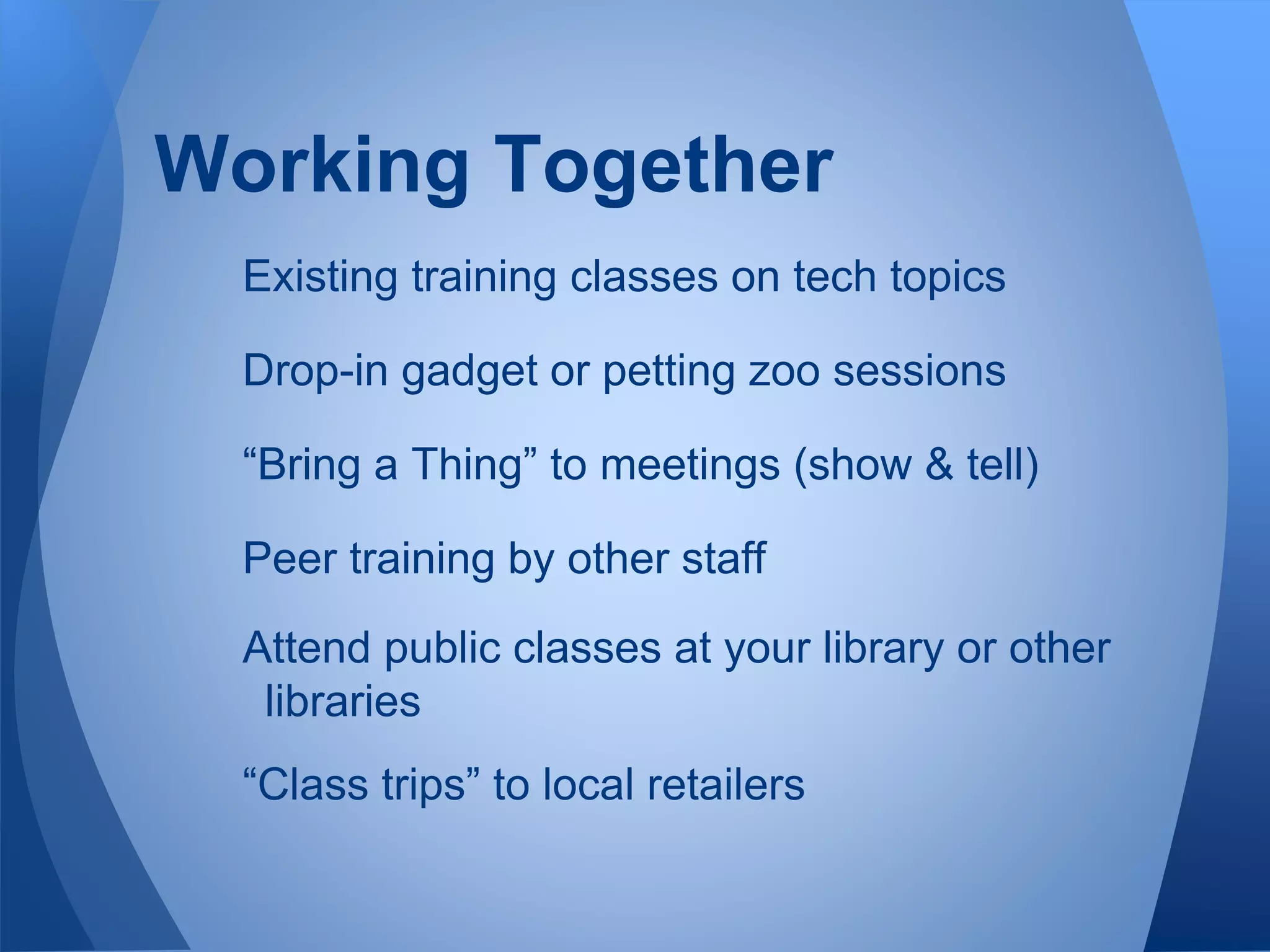 Existing training classes on tech topics
Drop-in gadget or petting zoo sessions
“Bring a Thing” to meetings (show & tell)
Peer training by other staff
Attend public classes at your library or other
libraries
“Class trips” to local retailers
Working Together
 