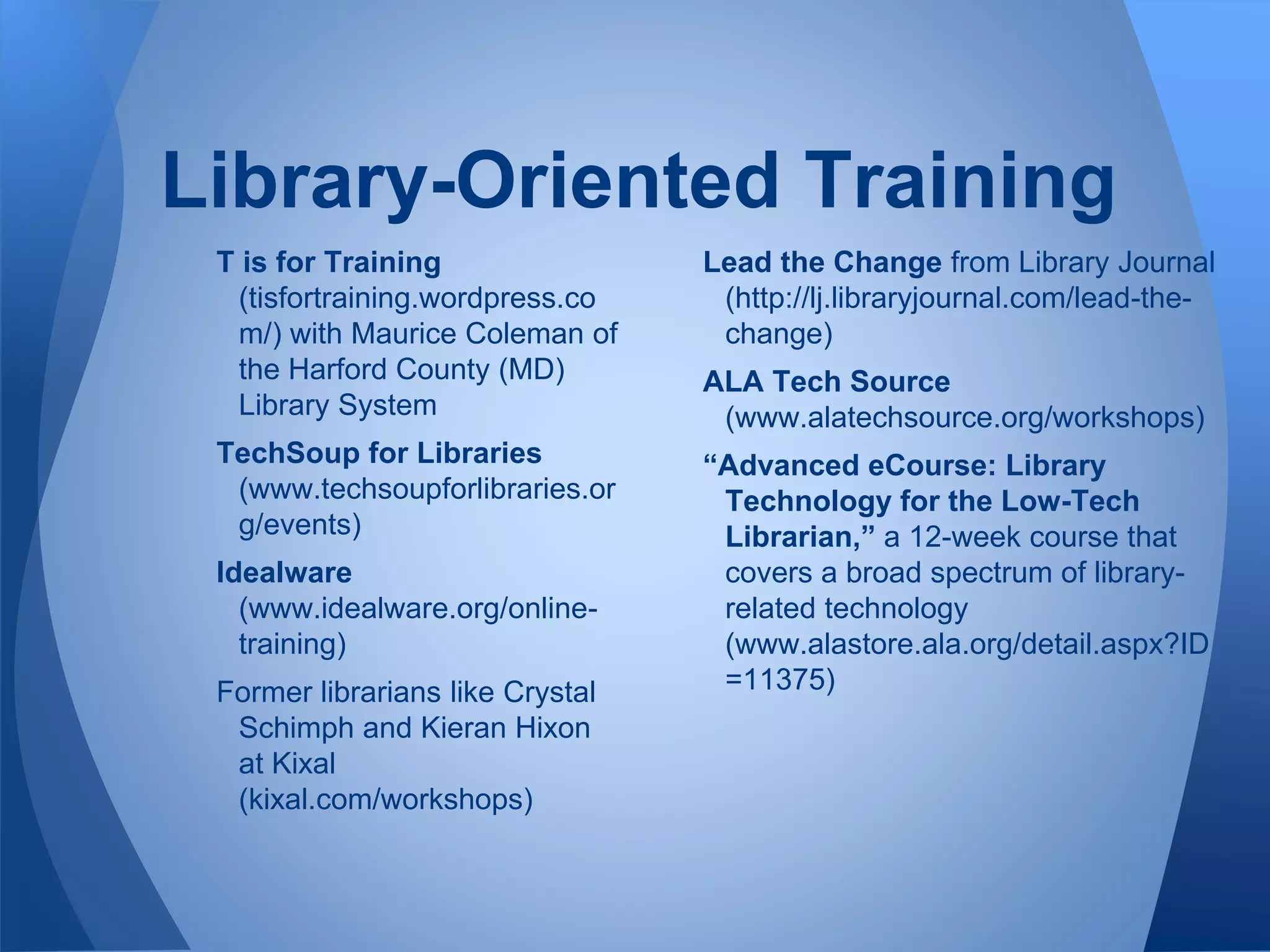 Library-Oriented Training
T is for Training
(tisfortraining.wordpress.co
m/) with Maurice Coleman of
the Harford County (MD)
Library System
TechSoup for Libraries
(www.techsoupforlibraries.or
g/events)
Idealware
(www.idealware.org/online-
training)
Former librarians like Crystal
Schimph and Kieran Hixon
at Kixal
(kixal.com/workshops)
Lead the Change from Library Journal
(http://lj.libraryjournal.com/lead-the-
change)
ALA Tech Source
(www.alatechsource.org/workshops)
“Advanced eCourse: Library
Technology for the Low-Tech
Librarian,” a 12-week course that
covers a broad spectrum of library-
related technology
(www.alastore.ala.org/detail.aspx?ID
=11375)
 