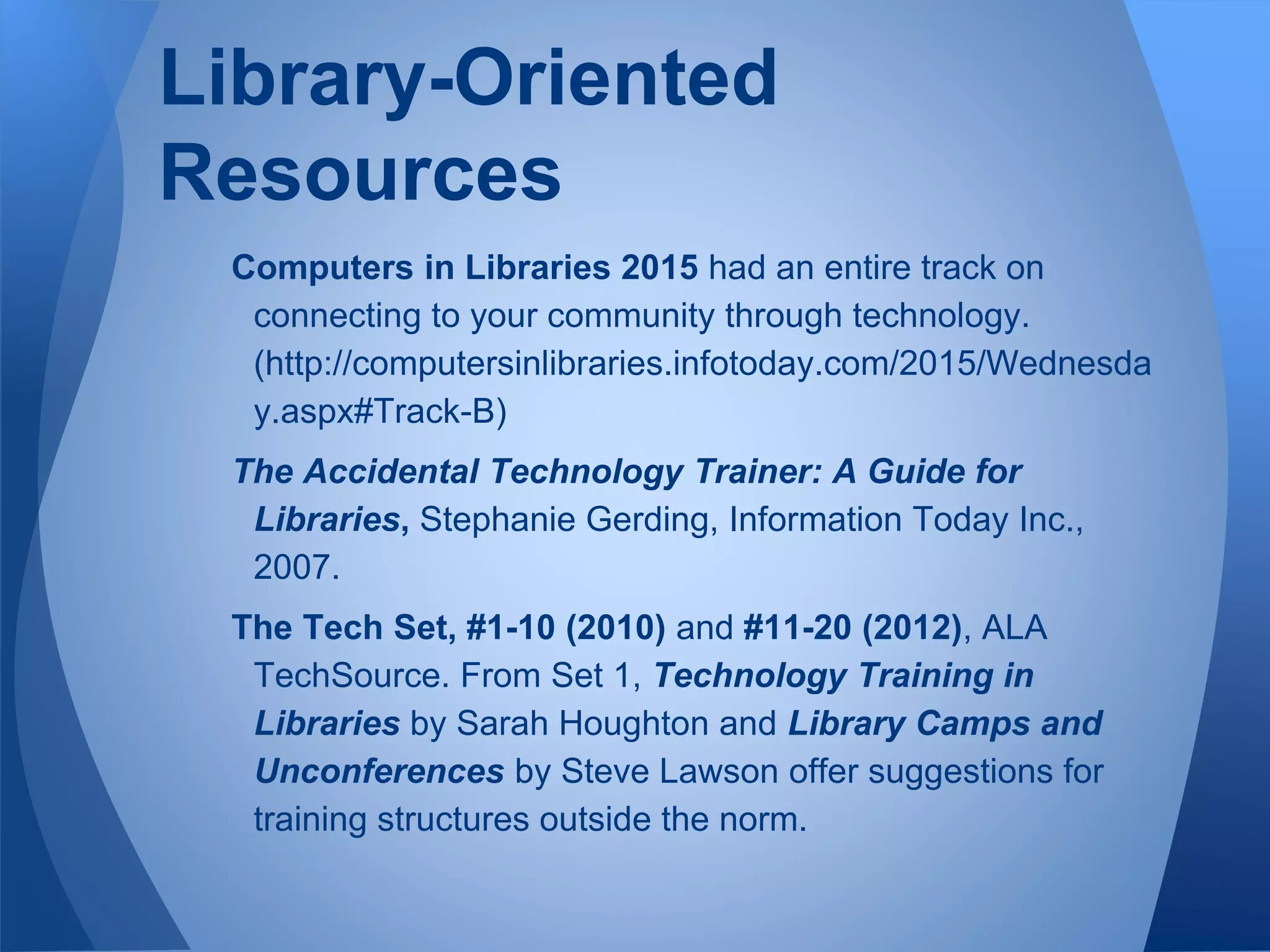Computers in Libraries 2015 had an entire track on
connecting to your community through technology.
(http://computersinlibraries.infotoday.com/2015/Wednesda
y.aspx#Track-B)
The Accidental Technology Trainer: A Guide for
Libraries, Stephanie Gerding, Information Today Inc.,
2007.
The Tech Set, #1-10 (2010) and #11-20 (2012), ALA
TechSource. From Set 1, Technology Training in
Libraries by Sarah Houghton and Library Camps and
Unconferences by Steve Lawson offer suggestions for
training structures outside the norm.
Library-Oriented
Resources
 